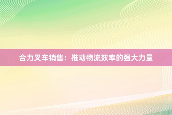 合力叉车销售：推动物流效率的强大力量