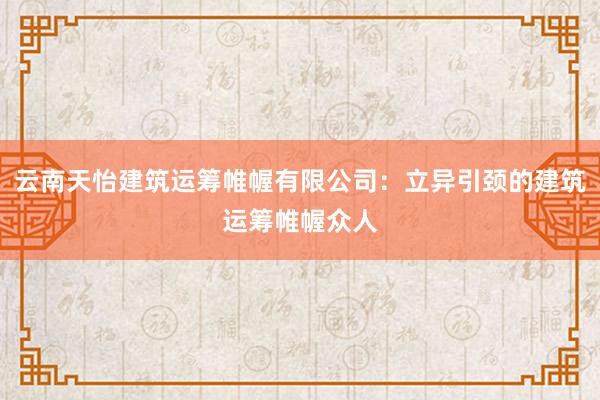 云南天怡建筑运筹帷幄有限公司：立异引颈的建筑运筹帷幄众人