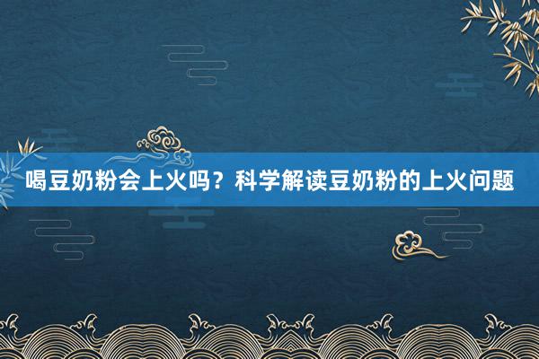 喝豆奶粉会上火吗？科学解读豆奶粉的上火问题