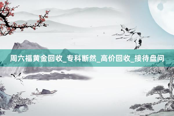 周六福黄金回收_专科断然_高价回收_接待盘问