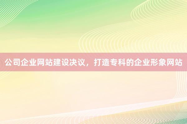 公司企业网站建设决议，打造专科的企业形象网站