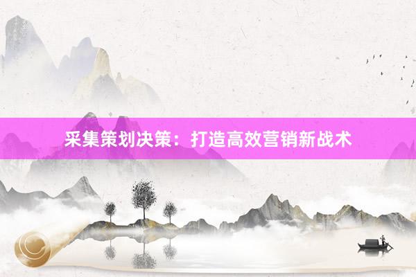 采集策划决策：打造高效营销新战术