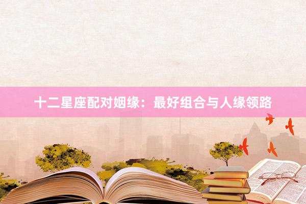 十二星座配对姻缘：最好组合与人缘领路