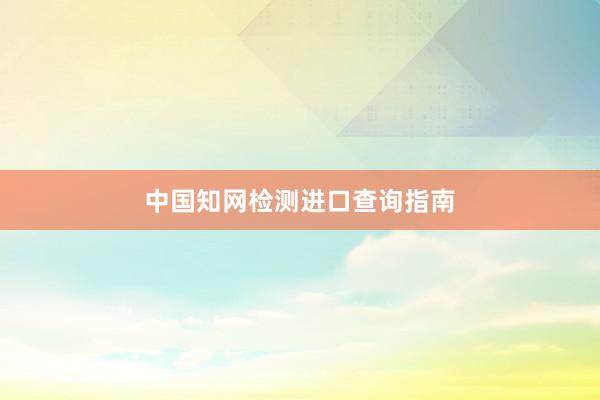 中国知网检测进口查询指南